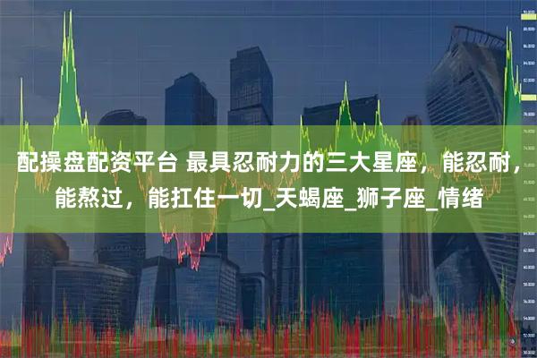 配操盘配资平台 最具忍耐力的三大星座，能忍耐，能熬过，能扛住一切_天蝎座_狮子座_情绪