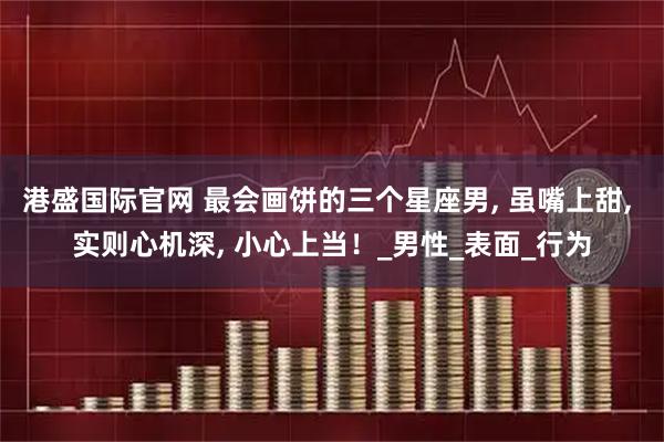 港盛国际官网 最会画饼的三个星座男, 虽嘴上甜, 实则心机深, 小心上当！_男性_表面_行为