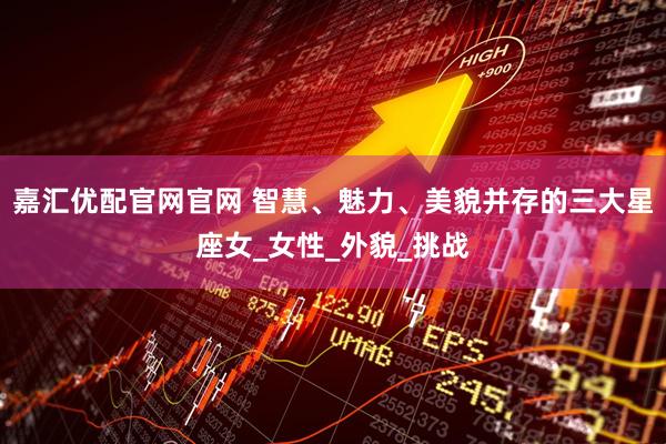嘉汇优配官网官网 智慧、魅力、美貌并存的三大星座女_女性_外貌_挑战