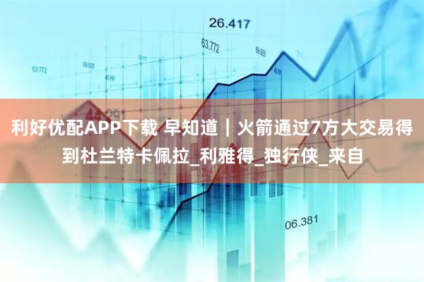 利好优配APP下载 早知道｜火箭通过7方大交易得到杜兰特卡佩拉_利雅得_独行侠_来自