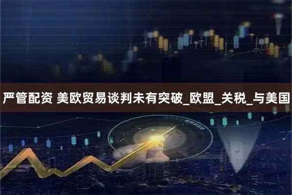 严管配资 美欧贸易谈判未有突破_欧盟_关税_与美国