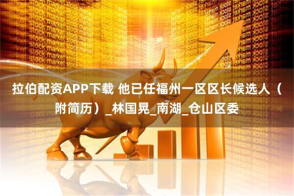 拉伯配资APP下载 他已任福州一区区长候选人（附简历）_林国晃_南湖_仓山区委