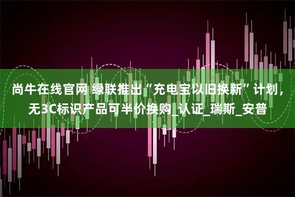 尚牛在线官网 绿联推出“充电宝以旧换新”计划，无3C标识产品可半价换购_认证_瑞斯_安普