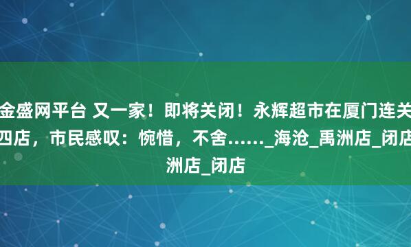 金盛网平台 又一家！即将关闭！永辉超市在厦门连关四店，市民感叹：惋惜，不舍......_海沧_禹洲店_闭店