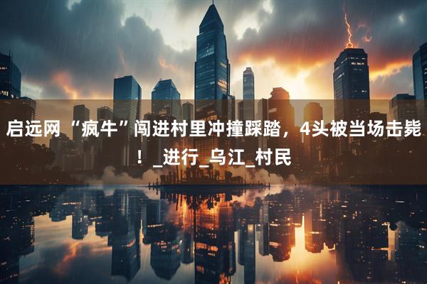 启远网 “疯牛”闯进村里冲撞踩踏，4头被当场击毙！_进行_乌江_村民