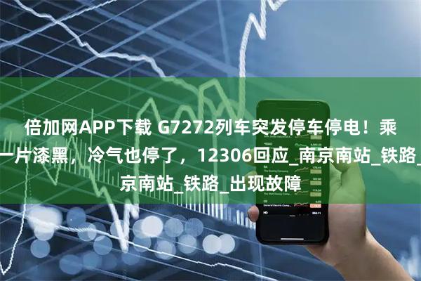 倍加网APP下载 G7272列车突发停车停电!乘客:车厢一片漆黑,冷气也停了,12306回应_南京南站_铁路_出现故障