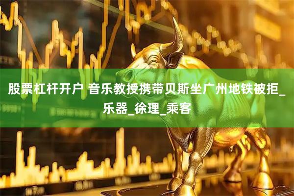 股票杠杆开户 音乐教授携带贝斯坐广州地铁被拒_乐器_徐理_乘客
