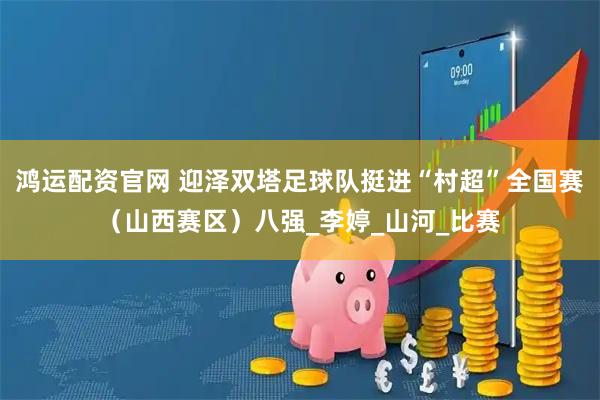 鸿运配资官网 迎泽双塔足球队挺进“村超”全国赛（山西赛区）八强_李婷_山河_比赛