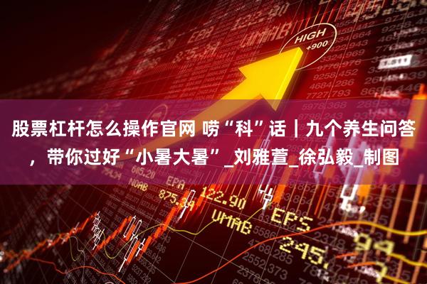 股票杠杆怎么操作官网 唠“科”话｜九个养生问答，带你过好“小暑大暑”_刘雅萱_徐弘毅_制图
