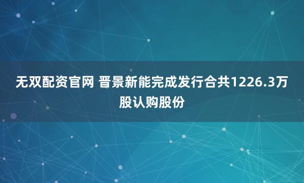 无双配资官网 晋景新能完成发行合共1226.3万股认购股份