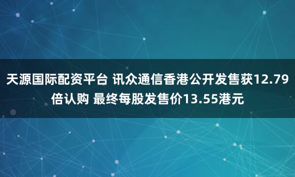 天源国际配资平台 讯众通信香港公开发售获12.79倍认购 最终每股发售价13.55港元