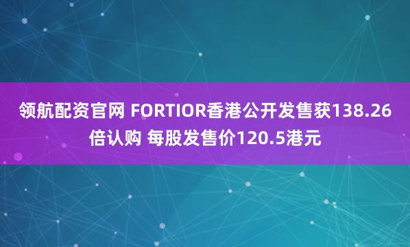 领航配资官网 FORTIOR香港公开发售获138.26倍认购 每股发售价120.5港元