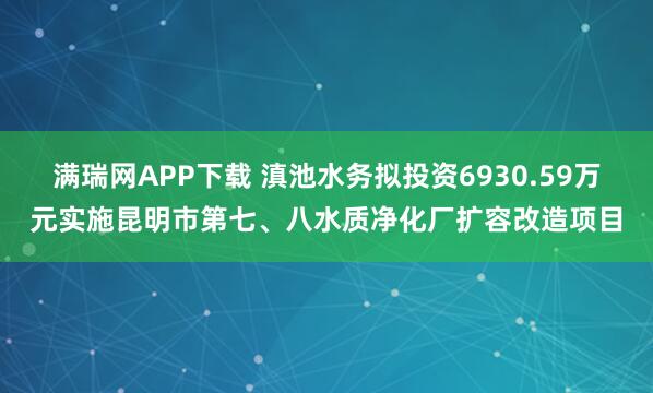 满瑞网APP下载 滇池水务拟投资6930.59万元实施昆明市第七、八水质净化厂扩容改造项目