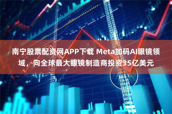 南宁股票配资网APP下载 Meta加码AI眼镜领域，向全球最大眼镜制造商投资35亿美元