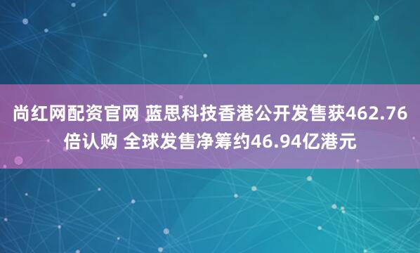 尚红网配资官网 蓝思科技香港公开发售获462.76倍认购 全球发售净筹约46.94亿港元