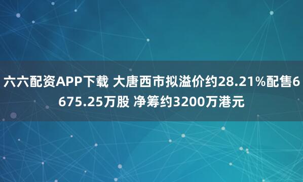 六六配资APP下载 大唐西市拟溢价约28.21%配售6675.25万股 净筹约3200万港元