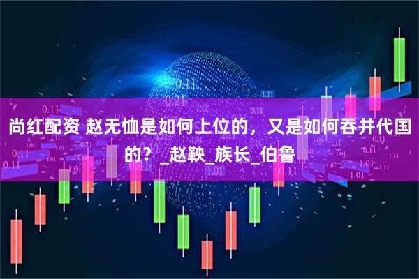 尚红配资 赵无恤是如何上位的，又是如何吞并代国的？_赵鞅_族长_伯鲁