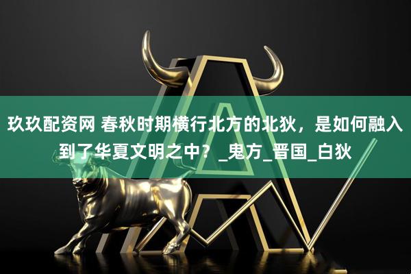 玖玖配资网 春秋时期横行北方的北狄，是如何融入到了华夏文明之中？_鬼方_晋国_白狄