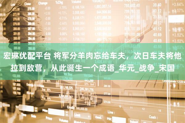 宏琳优配平台 将军分羊肉忘给车夫，次日车夫将他拉到敌营，从此诞生一个成语_华元_战争_宋国