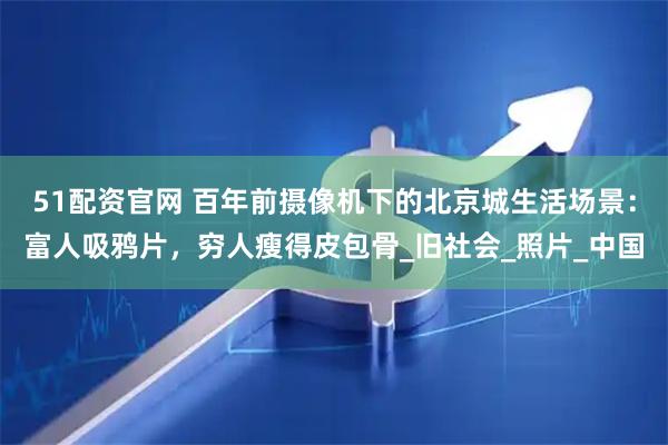 51配资官网 百年前摄像机下的北京城生活场景：富人吸鸦片，穷人瘦得皮包骨_旧社会_照片_中国
