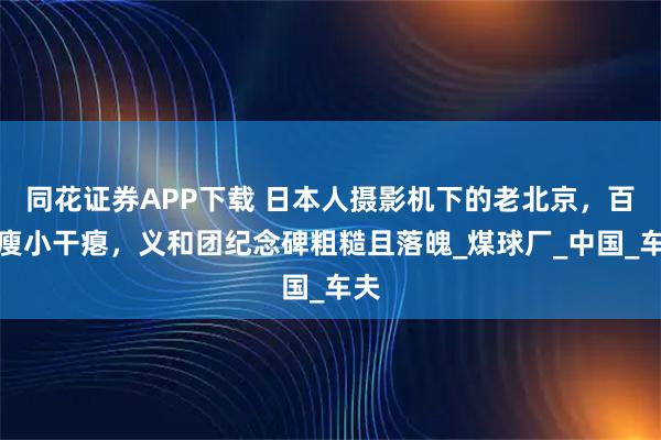 同花证券APP下载 日本人摄影机下的老北京，百姓瘦小干瘪，义和团纪念碑粗糙且落魄_煤球厂_中国_车夫