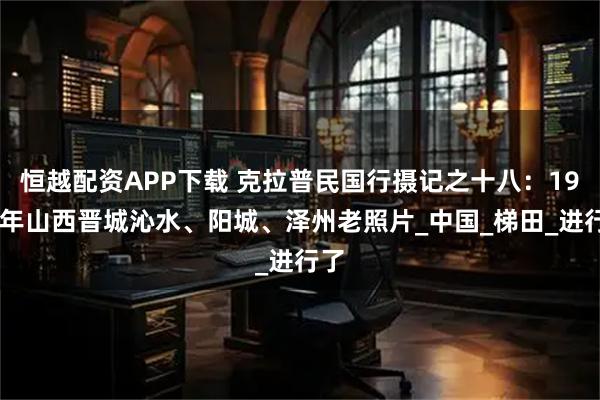恒越配资APP下载 克拉普民国行摄记之十八：1914年山西晋城沁水、阳城、泽州老照片_中国_梯田_进行了