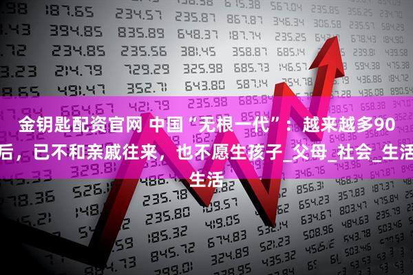 金钥匙配资官网 中国“无根一代”：越来越多90后，已不和亲戚往来，也不愿生孩子_父母_社会_生活