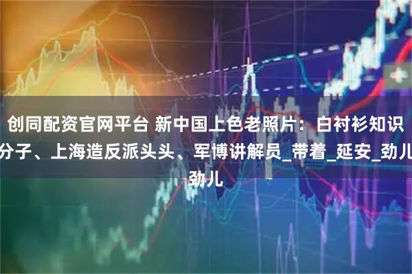 创同配资官网平台 新中国上色老照片：白衬衫知识分子、上海造反派头头、军博讲解员_带着_延安_劲儿
