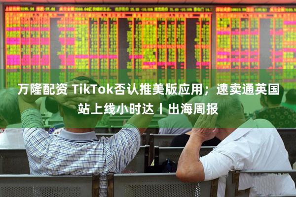 万隆配资 TikTok否认推美版应用；速卖通英国站上线小时达丨出海周报