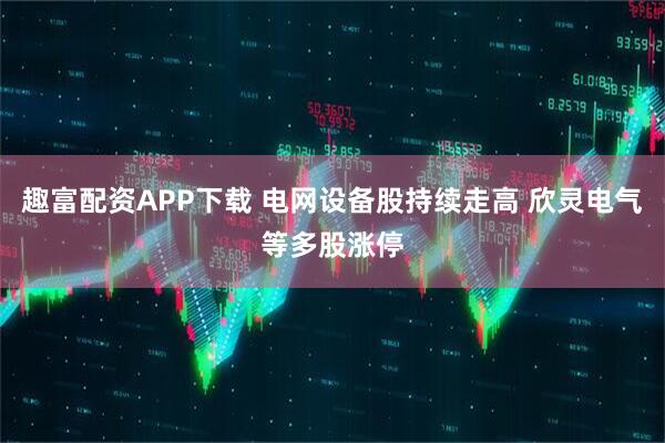 趣富配资APP下载 电网设备股持续走高 欣灵电气等多股涨停