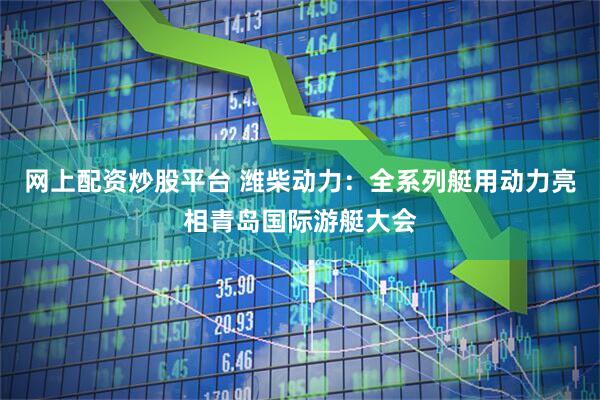 网上配资炒股平台 潍柴动力：全系列艇用动力亮相青岛国际游艇大会