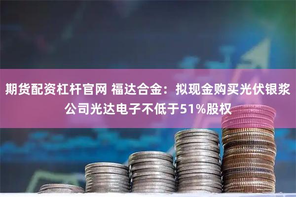期货配资杠杆官网 福达合金：拟现金购买光伏银浆公司光达电子不低于51%股权