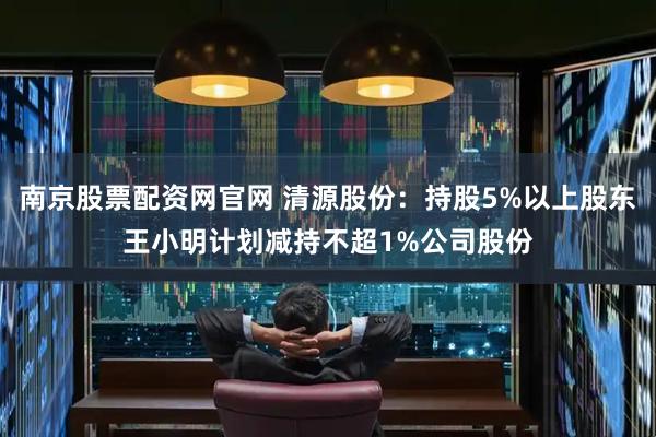 南京股票配资网官网 清源股份：持股5%以上股东王小明计划减持不超1%公司股份