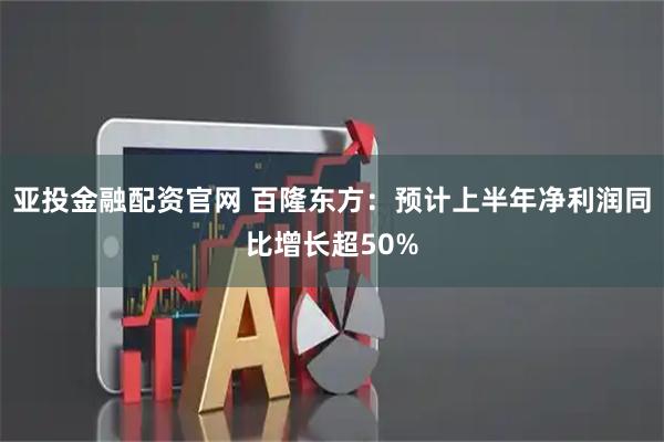 亚投金融配资官网 百隆东方：预计上半年净利润同比增长超50%