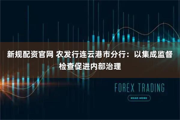 新规配资官网 农发行连云港市分行：以集成监督检查促进内部治理