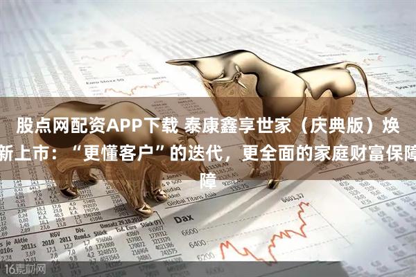 股点网配资APP下载 泰康鑫享世家（庆典版）焕新上市：“更懂客户”的迭代，更全面的家庭财富保障