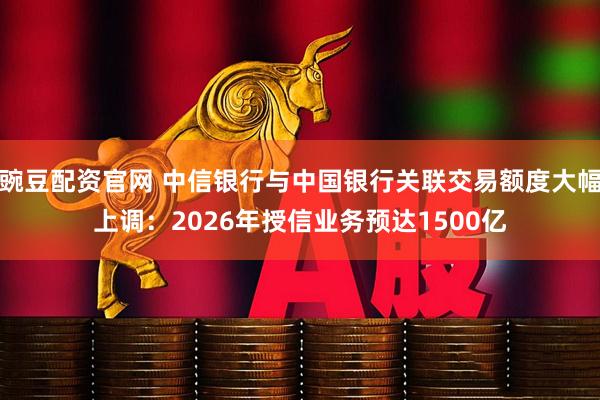 豌豆配资官网 中信银行与中国银行关联交易额度大幅上调：2026年授信业务预达1500亿