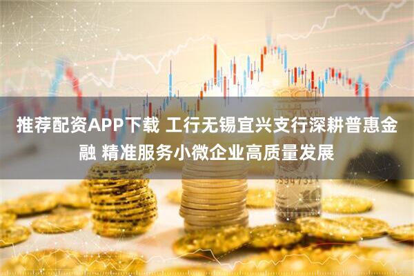 推荐配资APP下载 工行无锡宜兴支行深耕普惠金融 精准服务小微企业高质量发展