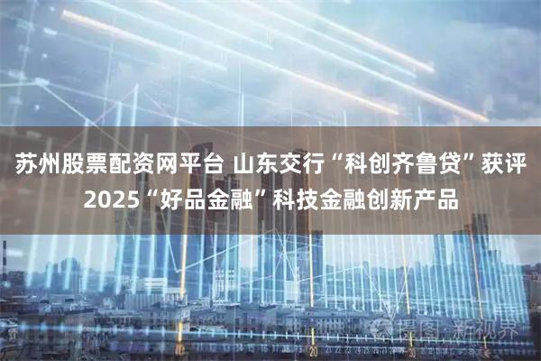 苏州股票配资网平台 山东交行“科创齐鲁贷”获评2025“好品金融”科技金融创新产品