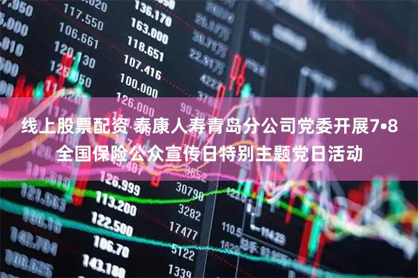 线上股票配资 泰康人寿青岛分公司党委开展7•8全国保险公众宣传日特别主题党日活动