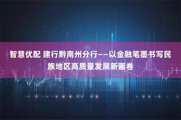 智慧优配 建行黔南州分行——以金融笔墨书写民族地区高质量发展新画卷