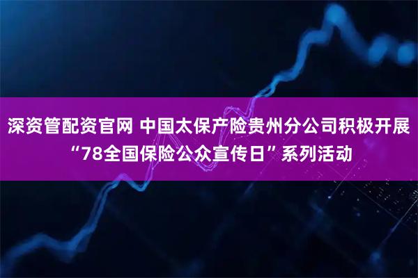 深资管配资官网 中国太保产险贵州分公司积极开展“78全国保险公众宣传日”系列活动