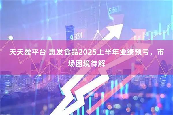 天天盈平台 惠发食品2025上半年业绩预亏，市场困境待解
