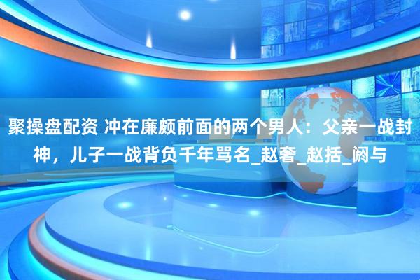 聚操盘配资 冲在廉颇前面的两个男人：父亲一战封神，儿子一战背负千年骂名_赵奢_赵括_阏与