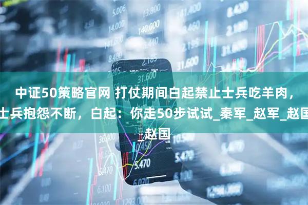 中证50策略官网 打仗期间白起禁止士兵吃羊肉，士兵抱怨不断，白起：你走50步试试_秦军_赵军_赵国