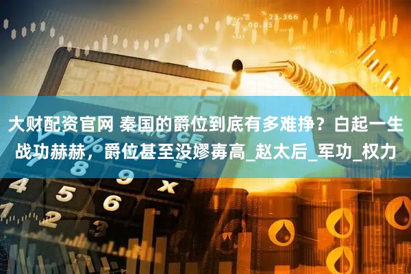 大财配资官网 秦国的爵位到底有多难挣？白起一生战功赫赫，爵位甚至没嫪毐高_赵太后_军功_权力
