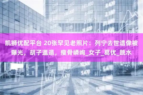 凯狮优配平台 20张罕见老照片：列宁去世遗像被曝光，胡子邋遢，瘦骨嶙峋_女子_葛优_跳水