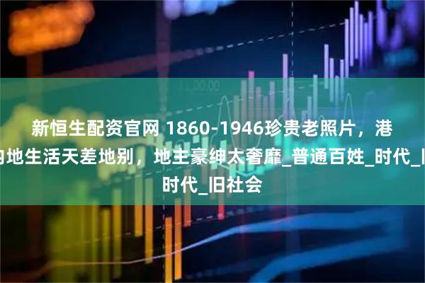 新恒生配资官网 1860-1946珍贵老照片，港、台内地生活天差地别，地主豪绅太奢靡_普通百姓_时代_旧社会