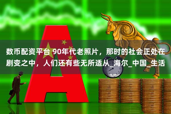 数币配资平台 90年代老照片，那时的社会正处在剧变之中，人们还有些无所适从_海尔_中国_生活