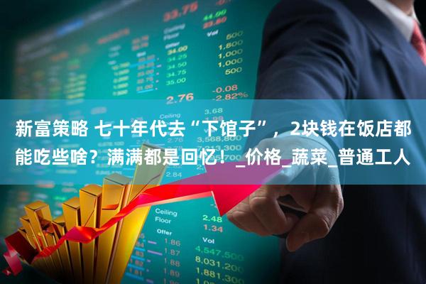 新富策略 七十年代去“下馆子”，2块钱在饭店都能吃些啥？满满都是回忆！_价格_蔬菜_普通工人